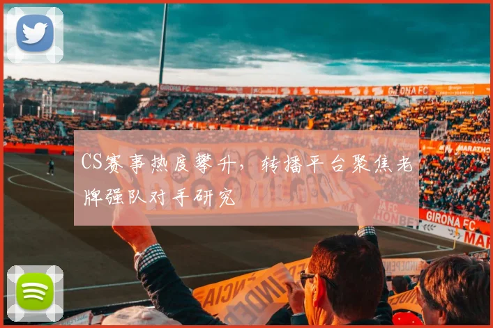 CS赛事热度攀升，转播平台聚焦老牌强队对手研究