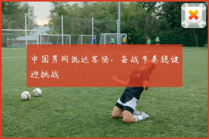 中国男网抵达客场，备战节奏稳健迎挑战