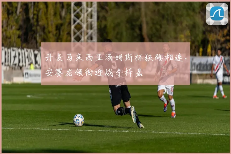 丹麦马来西亚汤姆斯杯狭路相逢，安赛龙领衔迎战李梓嘉