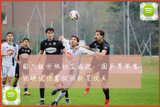 前三板升级初显成效，国乒男单客场硬仗仍需欧洲新星攻关