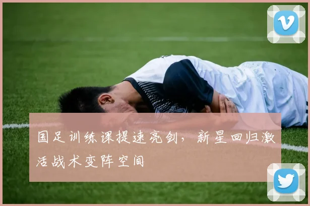 国足训练课提速亮剑，新星回归激活战术变阵空间