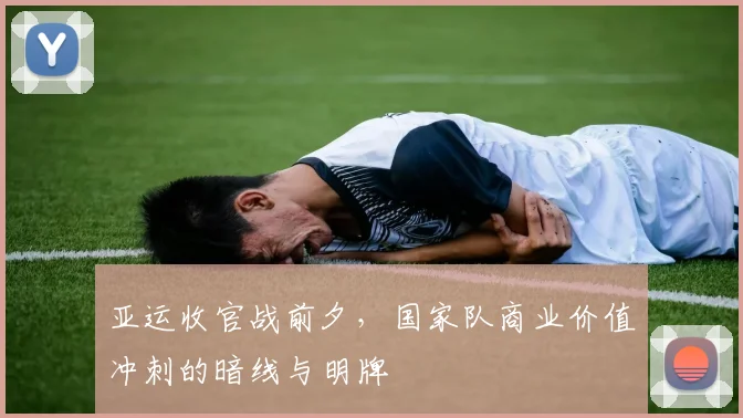 亚运收官战前夕，国家队商业价值冲刺的暗线与明牌