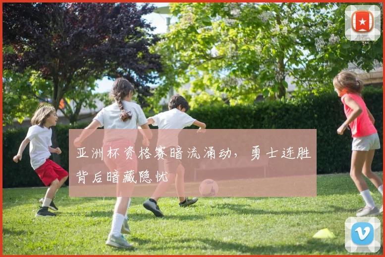 亚洲杯资格赛暗流涌动，勇士连胜背后暗藏隐忧