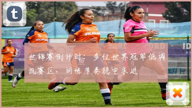 世锦赛倒计时：多位世界冠军低调抵赛区，训练节奏稳中求进
