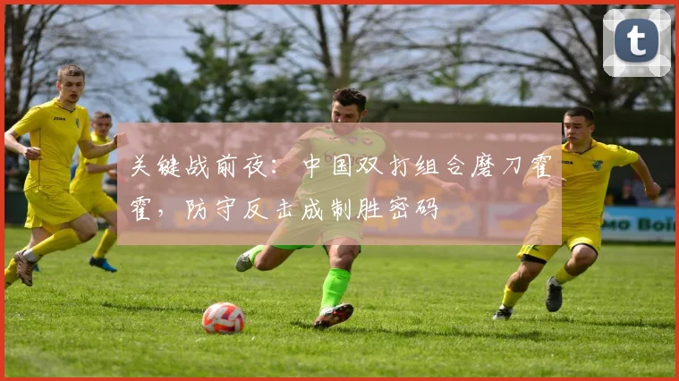 关键战前夜：中国双打组合磨刀霍霍，防守反击成制胜密码
