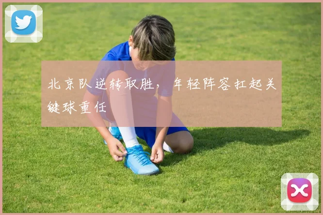 北京队逆转取胜，年轻阵容扛起关键球重任