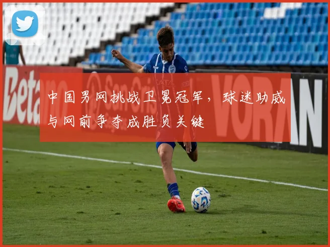 中国男网挑战卫冕冠军，球迷助威与网前争夺成胜负关键