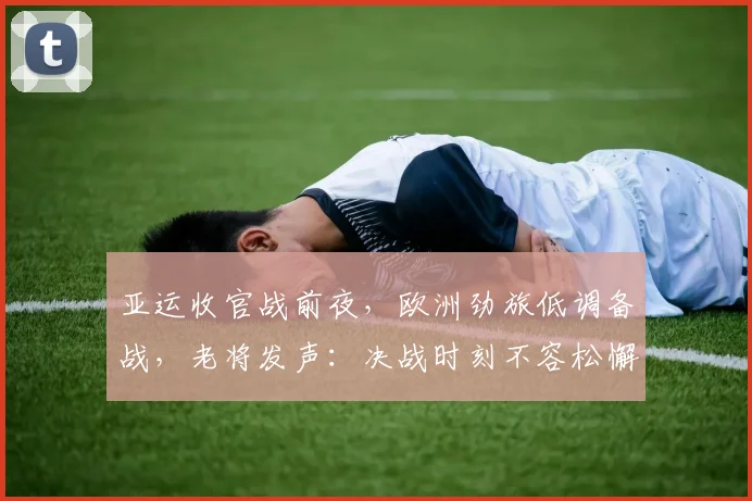 亚运收官战前夜，欧洲劲旅低调备战，老将发声：决战时刻不容松懈