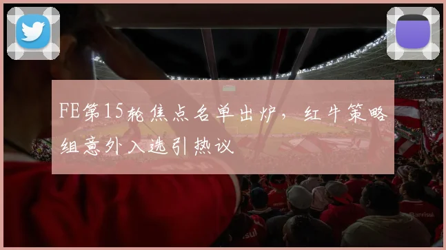 FE第15轮焦点名单出炉，红牛策略组意外入选引热议