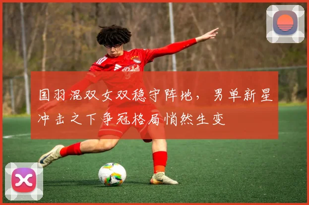 国羽混双女双稳守阵地，男单新星冲击之下争冠格局悄然生变