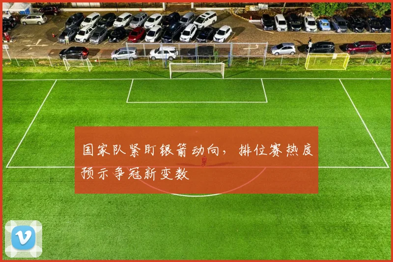 国家队紧盯银箭动向，排位赛热度预示争冠新变数