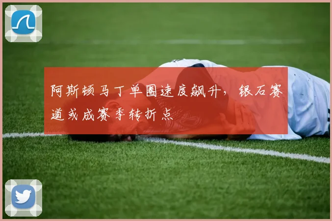 阿斯顿马丁单圈速度飙升，银石赛道或成赛季转折点