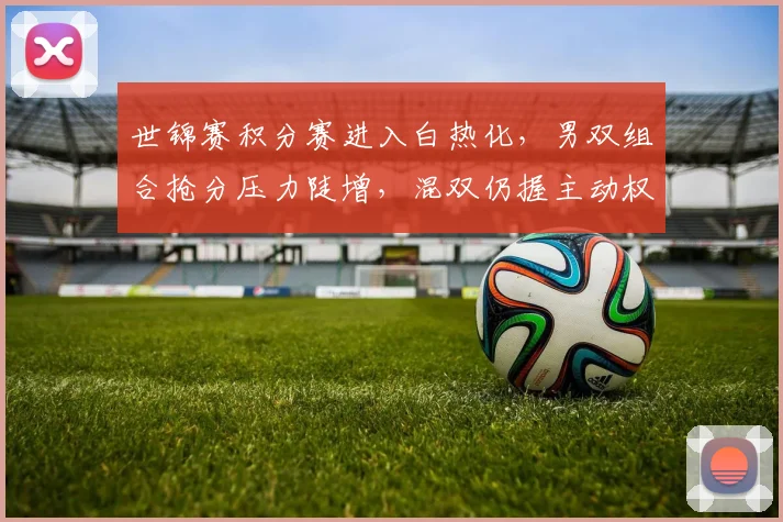 世锦赛积分赛进入白热化，男双组合抢分压力陡增，混双仍握主动权