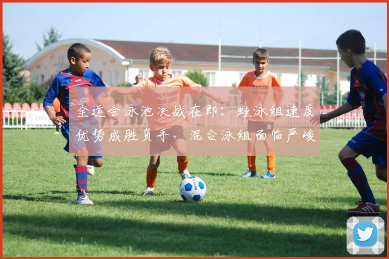 全运会泳池决战在即：蛙泳组速度优势成胜负手，混合泳组面临严峻考验