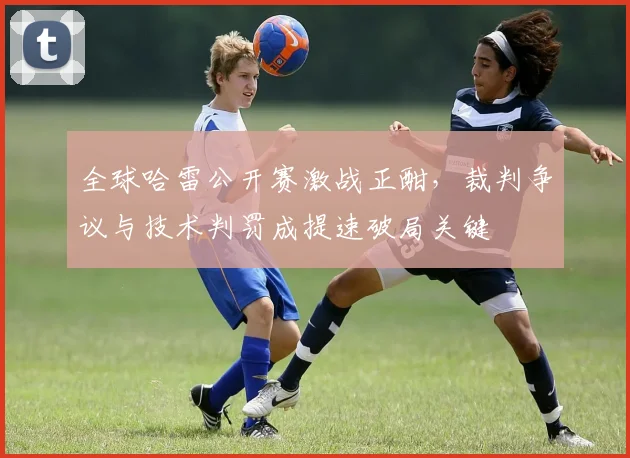 全球哈雷公开赛激战正酣，裁判争议与技术判罚成提速破局关键