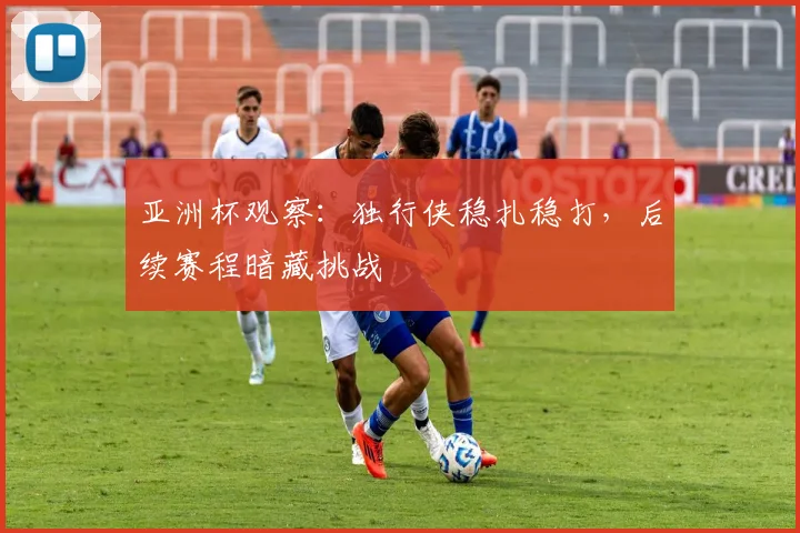 亚洲杯观察：独行侠稳扎稳打，后续赛程暗藏挑战