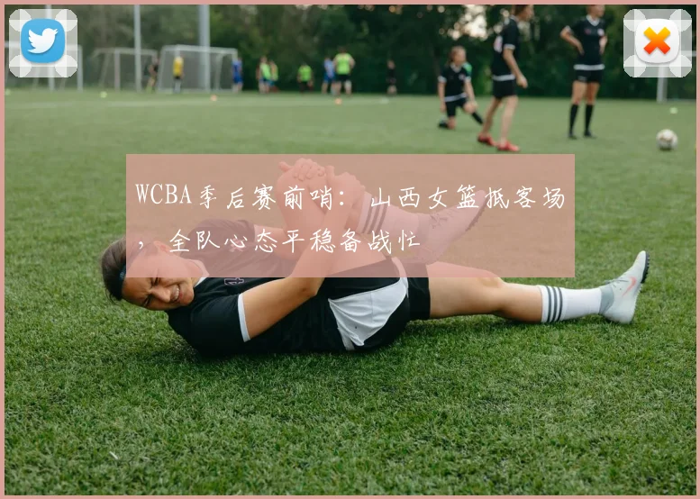 WCBA季后赛前哨：山西女篮抵客场，全队心态平稳备战忙