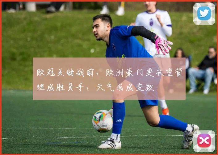 欧冠关键战前，欧洲豪门更衣室管理成胜负手，天气或成变数