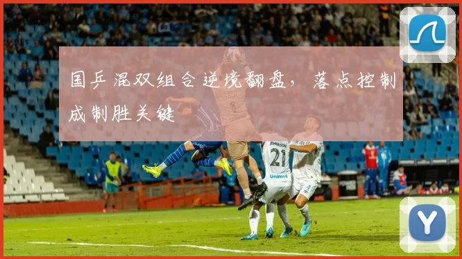 国乒混双组合逆境翻盘，落点控制成制胜关键