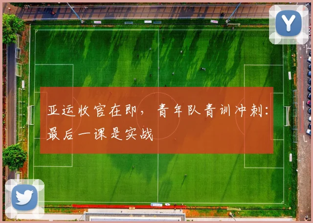 亚运收官在即，青年队青训冲刺：最后一课是实战