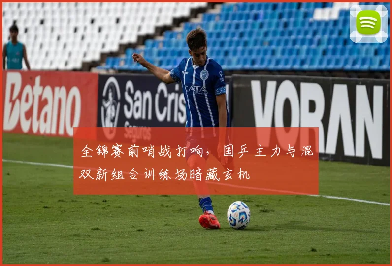 全锦赛前哨战打响，国乒主力与混双新组合训练场暗藏玄机