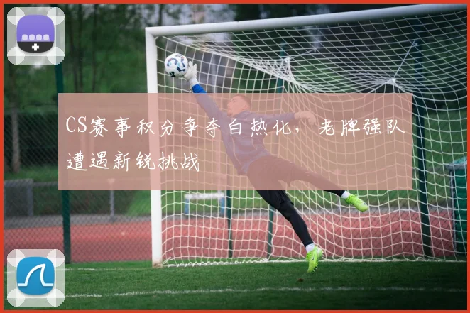 CS赛事积分争夺白热化，老牌强队遭遇新锐挑战