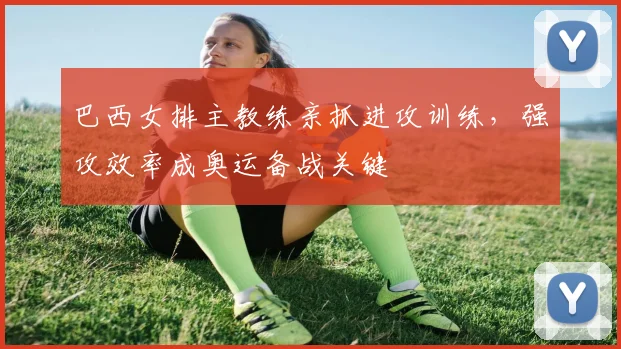 巴西女排主教练亲抓进攻训练，强攻效率成奥运备战关键