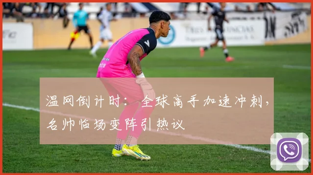 温网倒计时：全球高手加速冲刺，名帅临场变阵引热议