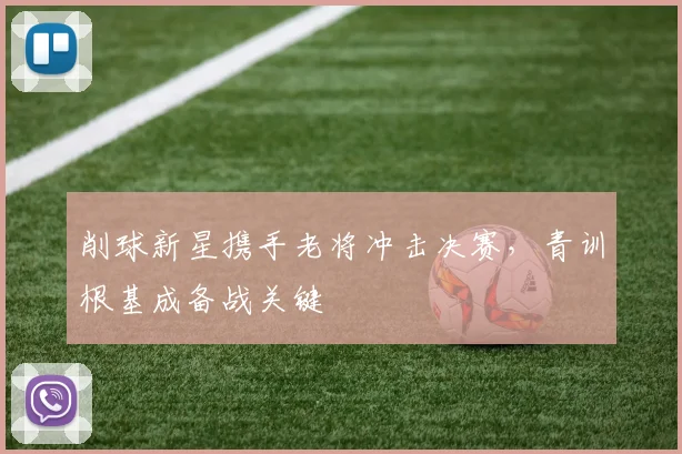 削球新星携手老将冲击决赛，青训根基成备战关键