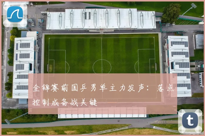 全锦赛前国乒男单主力发声：落点控制成备战关键