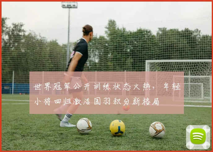 世界冠军公开训练状态火热，年轻小将回归激活国羽积分新格局