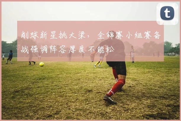 削球新星挑大梁，全锦赛小组赛备战强调阵容厚度不能松