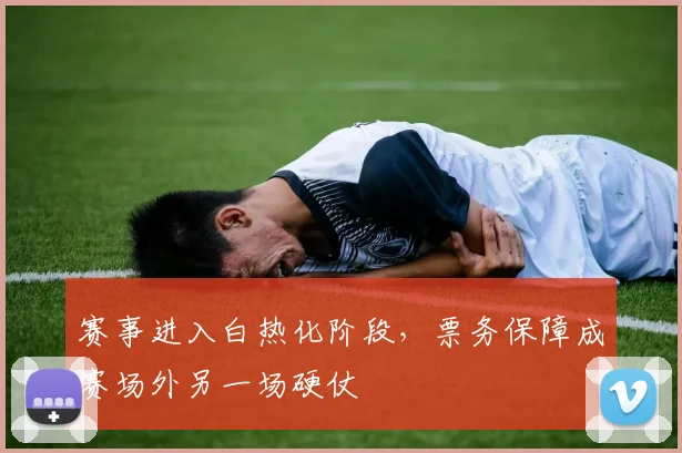 赛事进入白热化阶段，票务保障成赛场外另一场硬仗