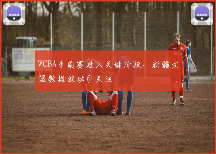 WCBA季前赛进入关键阶段，新疆女篮数据波动引关注
