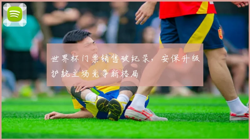 世界杯门票销售破纪录，安保升级护航主场竞争新格局
