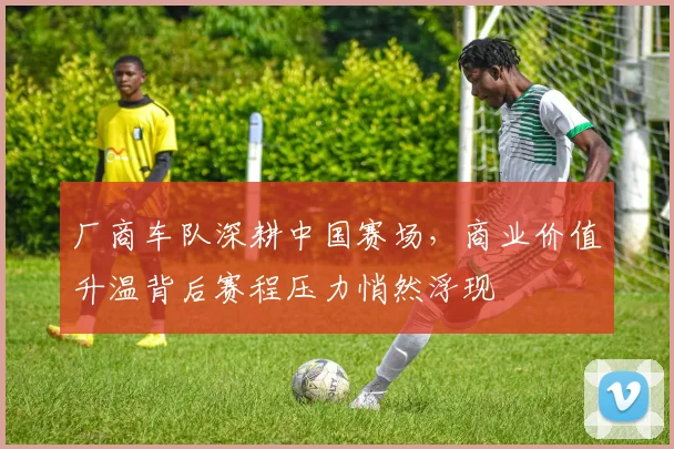 厂商车队深耕中国赛场，商业价值升温背后赛程压力悄然浮现